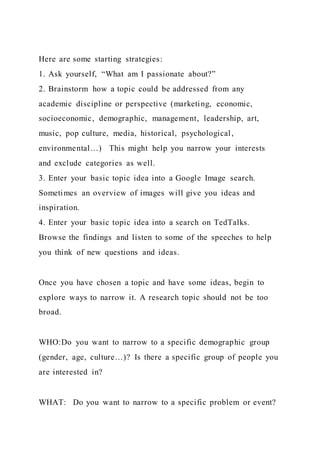 Here are some starting strategies:
1. Ask yourself, “What am I passionate about?”
2. Brainstorm how a topic could be addressed from any
academic discipline or perspective (marketing, economic,
socioeconomic, demographic, management, leadership, art,
music, pop culture, media, historical, psychological,
environmental…) This might help you narrow your interests
and exclude categories as well.
3. Enter your basic topic idea into a Google Image search.
Sometimes an overview of images will give you ideas and
inspiration.
4. Enter your basic topic idea into a search on TedTalks.
Browse the findings and listen to some of the speeches to help
you think of new questions and ideas.
Once you have chosen a topic and have some ideas, begin to
explore ways to narrow it. A research topic should not be too
broad.
WHO:Do you want to narrow to a specific demographic group
(gender, age, culture…)? Is there a specific group of people you
are interested in?
WHAT: Do you want to narrow to a specific problem or event?
 