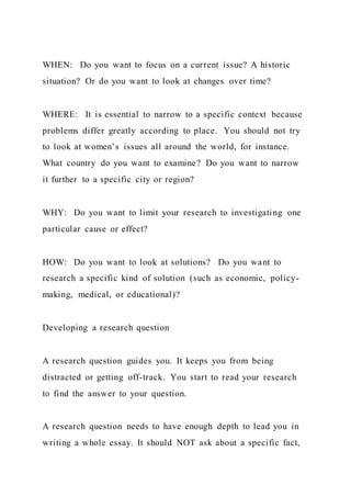 WHEN: Do you want to focus on a current issue? A historic
situation? Or do you want to look at changes over time?
WHERE: It is essential to narrow to a specific context because
problems differ greatly according to place. You should not try
to look at women’s issues all around the world, for instance.
What country do you want to examine? Do you want to narrow
it further to a specific city or region?
WHY: Do you want to limit your research to investigating one
particular cause or effect?
HOW: Do you want to look at solutions? Do you want to
research a specific kind of solution (such as economic, policy-
making, medical, or educational)?
Developing a research question
A research question guides you. It keeps you from being
distracted or getting off-track. You start to read your research
to find the answer to your question.
A research question needs to have enough depth to lead you in
writing a whole essay. It should NOT ask about a specific fact,
 