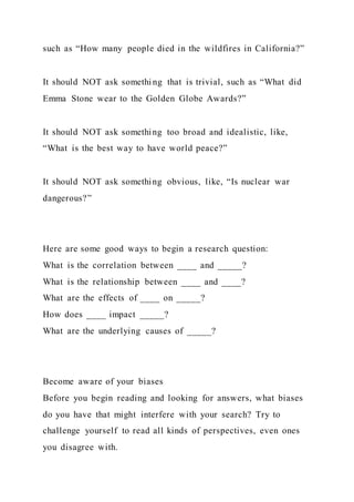 such as “How many people died in the wildfires in California?”
It should NOT ask somethi ng that is trivial, such as “What did
Emma Stone wear to the Golden Globe Awards?”
It should NOT ask something too broad and idealistic, like,
“What is the best way to have world peace?”
It should NOT ask something obvious, like, “Is nuclear war
dangerous?”
Here are some good ways to begin a research question:
What is the correlation between ____ and _____?
What is the relationship between ____ and ____?
What are the effects of ____ on _____?
How does ____ impact _____?
What are the underlying causes of _____?
Become aware of your biases
Before you begin reading and looking for answers, what biases
do you have that might interfere with your search? Try to
challenge yourself to read all kinds of perspectives, even ones
you disagree with.
 