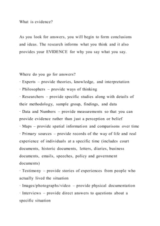 What is evidence?
As you look for answers, you will begin to form conclusions
and ideas. The research informs what you think and it also
provides your EVIDENCE for why you say what you say.
Where do you go for answers?
· Experts – provide theories, knowledge, and interpretation
· Philosophers – provide ways of thinking
· Researchers – provide specific studies along with details of
their methodology, sample group, findings, and data
· Data and Numbers – provide measurements so that you can
provide evidence rather than just a perception or belief
· Maps – provide spatial information and comparisons over time
· Primary sources – provide records of the way of life and real
experience of individuals at a specific time (includes court
documents, historic documents, letters, diaries, business
documents, emails, speeches, policy and government
documents)
· Testimony – provide stories of experiences from people who
actually lived the situation
· Images/photographs/video – provide physical documentation
· Interviews – provide direct answers to questions about a
specific situation
 