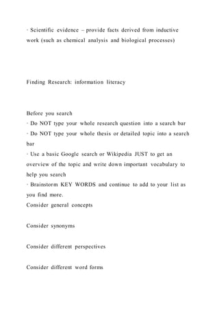 · Scientific evidence – provide facts derived from inductive
work (such as chemical analysis and biological processes)
Finding Research: information literacy
Before you search
· Do NOT type your whole research question into a search bar
· Do NOT type your whole thesis or detailed topic into a search
bar
· Use a basic Google search or Wikipedia JUST to get an
overview of the topic and write down important vocabulary to
help you search
· Brainstorm KEY WORDS and continue to add to your list as
you find more.
Consider general concepts
Consider synonyms
Consider different perspectives
Consider different word forms
 
