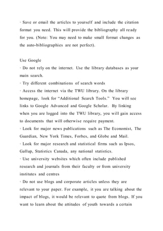 · Save or email the articles to yourself and include the citation
format you need. This will provide the bibliography all ready
for you. (Note: You may need to make small format changes as
the auto-bibliographies are not perfect).
Use Google
· Do not rely on the internet. Use the library databases as your
main search.
· Try different combinations of search words
· Access the internet via the TWU library. On the library
homepage, look for “Additional Search Tools.” You will see
links to Google Advanced and Google Scholar. By linking
when you are logged into the TWU library, you will gain access
to documents that will otherwise require payment.
· Look for major news publications such as The Economist, The
Guardian, New York Times, Forbes, and Globe and Mail.
· Look for major research and statistical firms such as Ipsos,
Gallup, Statistics Canada, any national statistics.
· Use university websites which often include published
research and journals from their faculty or from university
institutes and centres
· Do not use blogs and corporate articles unless they are
relevant to your paper. For example, it you are talking about the
impact of blogs, it would be relevant to quote from blogs. If you
want to learn about the attitudes of youth towards a certain
 