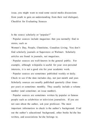 issue, you might want to read some social media discussions
from youth to gain an understanding from their real dialogue).
Checklist for Evaluating Sources
Is the source scholarly or “popular?”
· Popular sources include magazines that you normally find in
stores, such as
Woman’s Day, People, Chatelaine, Canadian Living. You don’t
find scholarly journals at Superstore or Walmart. Scholarly
articles are found in journals, not magazines.
· Popular sources are well-known in the general public. For
example, although wikipedia is useful for your own personal
interests, it is not a good site for your academic work.
· Popular sources are sometimes published weekly or daily.
Check to see if the date includes day, not just month and year.
Scholarly sources are usually published quarterly (four times
per year) or sometimes monthly. They usually include a volume
number (and sometimes an issue number).
· Popular sources are sometimes written by popular or famous
people such as celebrities or television journalists. If you are
not sure about the author, ask your professor. The most
important information to check is the author’s background. Fi nd
out the author’s educational background, other books he/she has
written, and associations he/she belongs to.
 