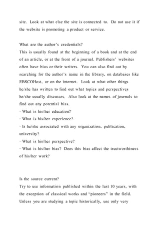 site. Look at what else the site is connected to. Do not use it if
the website is promoting a product or service.
What are the author’s credentials?
This is usually found at the beginning of a book and at the end
of an article, or at the front of a journal. Publishers’ websites
often have bios or their writers. You can also find out by
searching for the author’s name in the library, on databases like
EBSCOHost, or on the internet. Look at what other things
he/she has written to find out what topics and perspectives
he/she usually discusses. Also look at the names of journals to
find out any potential bias.
· What is his/her education?
· What is his/her experience?
· Is he/she associated with any organization, publication,
university?
· What is his/her perspective?
· What is his/her bias? Does this bias affect the trustworthiness
of his/her work?
Is the source current?
Try to use information published within the last 10 years, with
the exception of classical works and “pioneers” in the field.
Unless you are studying a topic historically, use only very
 