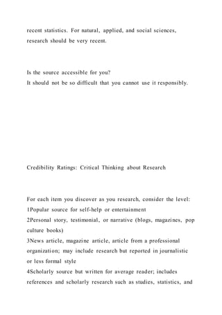 recent statistics. For natural, applied, and social sciences,
research should be very recent.
Is the source accessible for you?
It should not be so difficult that you cannot use it responsibly.
Credibility Ratings: Critical Thinking about Research
For each item you discover as you research, consider the level:
1Popular source for self-help or entertainment
2Personal story, testimonial, or narrative (blogs, magazines, pop
culture books)
3News article, magazine article, article from a professional
organization; may include research but reported in journalistic
or less formal style
4Scholarly source but written for average reader; includes
references and scholarly research such as studies, statistics, and
 