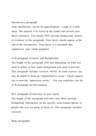 Introductory paragraph
Your introduction should be approximately ½ page or a little
more. The purpose is to warm up the reader and present your
thesis statement. You should NOT provide background, history,
or evidence in this paragraph. Your thesis should appear at the
end of the introduction. Your thesis is a statement that
summarizes your whole argument.
A=B paragraph (Context and Background)
The length of this paragraph will vary depending on what you
need to define or how much background you need to provide.
This paragraph includes research. NOTE: In some courses, you
may be asked to write an “argumentative essay,” which requires
you to provide “opposition points.” You can sometimes use the
A=B paragraph for this purpose.
B=C paragraph (Connection to your topic)
The length of this paragraph will also vary. Here, provide
background information on the specific issue/country/group of
people that you are going to focus on. This paragraph includes
research.
Body paragraphs
 