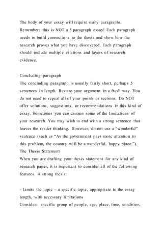 The body of your essay will require many paragraphs.
Remember: this is NOT a 5 paragraph essay! Each paragraph
needs to build connections to the thesis and show how the
research proves what you have discovered. Each paragraph
should include multiple citations and layers of research
evidence.
Concluding paragraph
The concluding paragraph is usually fairly short, perhaps 5
sentences in length. Restate your argument in a fresh way. You
do not need to repeat all of your points or sections. Do NOT
offer solutions, suggestions, or recommendations in this kind of
essay. Sometimes you can discuss some of the limitations of
your research. You may wish to end with a strong sentence that
leaves the reader thinking. However, do not use a “wonderful”
sentence (such as “As the government pays more attention to
this problem, the country will be a wonderful, happy place.”).
The Thesis Statement
When you are drafting your thesis statement for any kind of
research paper, it is important to consider all of the following
features. A strong thesis:
· Limits the topic – a specific topic, appropriate to the essay
length, with necessary limitations
Consider: specific group of people, age, place, time, condition,
 