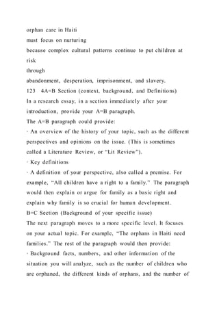 orphan care in Haiti
must focus on nurturing
because complex cultural patterns continue to put children at
risk
through
abandonment, desperation, imprisonment, and slavery.
123 4A=B Section (context, background, and Definitions)
In a research essay, in a section immediately after your
introduction, provide your A=B paragraph.
The A=B paragraph could provide:
· An overview of the history of your topic, such as the different
perspectives and opinions on the issue. (This is sometimes
called a Literature Review, or “Lit Review”).
· Key definitions
· A definition of your perspective, also called a premise. For
example, “All children have a right to a family.” The paragraph
would then explain or argue for family as a basic right and
explain why family is so crucial for human development.
B=C Section (Background of your specific issue)
The next paragraph moves to a more specific level. It focuses
on your actual topic. For example, “The orphans in Haiti need
families.” The rest of the paragraph would then provide:
· Background facts, numbers, and other information of the
situation you will analyze, such as the number of children who
are orphaned, the different kinds of orphans, and the number of
 