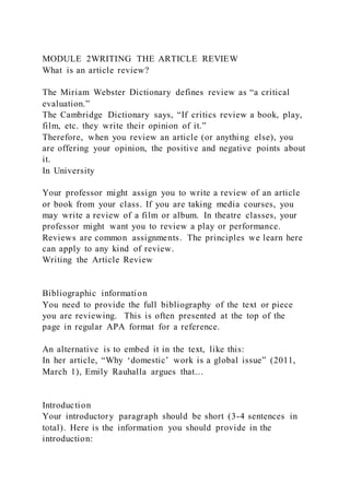 MODULE 2WRITING THE ARTICLE REVIEW
What is an article review?
The Miriam Webster Dictionary defines review as “a critical
evaluation.”
The Cambridge Dictionary says, “If critics review a book, play,
film, etc. they write their opinion of it.”
Therefore, when you review an article (or anything else), you
are offering your opinion, the positive and negative points about
it.
In University
Your professor might assign you to write a review of an article
or book from your class. If you are taking media courses, you
may write a review of a film or album. In theatre classes, your
professor might want you to review a play or performance.
Reviews are common assignments. The principles we learn here
can apply to any kind of review.
Writing the Article Review
Bibliographic information
You need to provide the full bibliography of the text or piece
you are reviewing. This is often presented at the top of the
page in regular APA format for a reference.
An alternative is to embed it in the text, like this:
In her article, “Why ‘domestic’ work is a global issue” (2011,
March 1), Emily Rauhalla argues that…
Introduction
Your introductory paragraph should be short (3-4 sentences in
total). Here is the information you should provide in the
introduction:
 