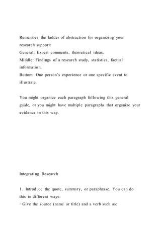 Remember the ladder of abstraction for organizing your
research support:
General: Expert comments, theoretical ideas.
Middle: Findings of a research study, statistics, factual
information.
Bottom: One person’s experience or one specific event to
illustrate.
You might organize each paragraph following this general
guide, or you might have multiple paragraphs that organize your
evidence in this way.
Integrating Research
1. Introduce the quote, summary, or paraphrase. You can do
this in different ways:
· Give the source (name or title) and a verb such as:
 