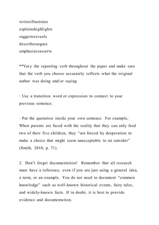 writesillustrates
explainshighlights
suggestsreveals
describesargues
emphasizesasserts
**Vary the reporting verb throughout the paper and make sure
that the verb you choose accurately reflects what the original
author was doing and/or saying
· Use a transition word or expression to connect to your
previous sentence.
· Put the quotation inside your own sentence. For example,
When parents are faced with the reality that they can only feed
two of their five children, they “are forced by desperation to
make a choice that might seem unacceptable to an outsider”
(Smith, 2010, p. 71).
2. Don’t forget documentation! Remember that all research
must have a reference, even if you are just using a general idea,
a term, or an example. You do not need to document “common
knowledge” such as well-known historical events, fairy tales,
and widely-known facts. If in doubt, it is best to provide
evidence and documentation.
 
