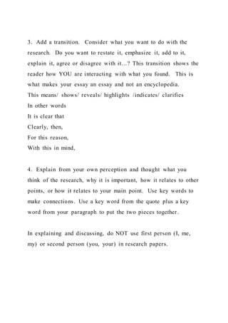3. Add a transition. Consider what you want to do with the
research. Do you want to restate it, emphasize it, add to it,
explain it, agree or disagree with it…? This transition shows the
reader how YOU are interacting with what you found. This is
what makes your essay an essay and not an encyclopedia.
This means/ shows/ reveals/ highlights /indicates/ clarifies
In other words
It is clear that
Clearly, then,
For this reason,
With this in mind,
4. Explain from your own perception and thought what you
think of the research, why it is important, how it relates to other
points, or how it relates to your main point. Use key words to
make connections. Use a key word from the quote plus a key
word from your paragraph to put the two pieces together.
In explaining and discussing, do NOT use first person (I, me,
my) or second person (you, your) in research papers.
 