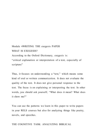 Module 4WRITING THE exegesis PAPER
WHAT IS EXEGESIS?
According to the Oxford Dictionary, exegesis is:
“critical explanation or interpretation of a text, especially of
scripture”
Thus, it focuses on understanding a “text,” which means some
kind of oral or written communication. It does not evaluate the
quality of the text. It does not give personal response to the
text. The focus is on explaining or interpreting the text. In other
words, you should ask yourself, “What does it mean? What does
it show me?”
You can use the patterns we learn in this paper to write papers
in your RELS courses but also for analyzing things like poetry,
novels, and speeches.
THE COGNITIVE TASK: ANALYZING BIBLICAL
 