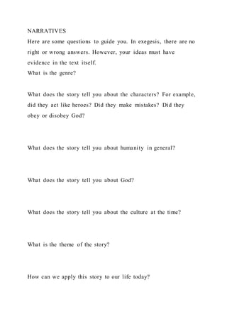 NARRATIVES
Here are some questions to guide you. In exegesis, there are no
right or wrong answers. However, your ideas must have
evidence in the text itself.
What is the genre?
What does the story tell you about the characters? For example,
did they act like heroes? Did they make mistakes? Did they
obey or disobey God?
What does the story tell you about humanity in general?
What does the story tell you about God?
What does the story tell you about the culture at the time?
What is the theme of the story?
How can we apply this story to our life today?
 