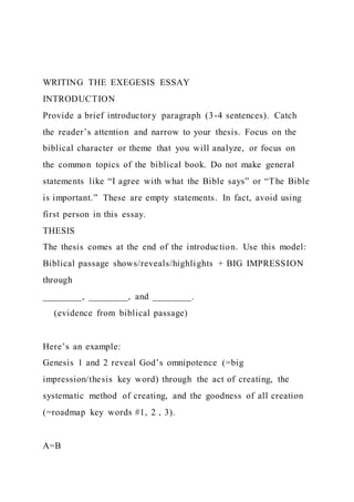 WRITING THE EXEGESIS ESSAY
INTRODUCTION
Provide a brief introductory paragraph (3-4 sentences). Catch
the reader’s attention and narrow to your thesis. Focus on the
biblical character or theme that you will analyze, or focus on
the common topics of the biblical book. Do not make general
statements like “I agree with what the Bible says” or “The Bible
is important.” These are empty statements. In fact, avoid using
first person in this essay.
THESIS
The thesis comes at the end of the introduction. Use this model:
Biblical passage shows/reveals/highlights + BIG IMPRESSION
through
________, ________, and ________.
(evidence from biblical passage)
Here’s an example:
Genesis 1 and 2 reveal God’s omnipotence (=big
impression/thesis key word) through the act of creating, the
systematic method of creating, and the goodness of all creation
(=roadmap key words #1, 2 , 3).
A=B
 