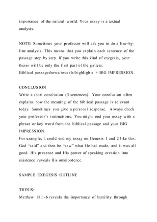 importance of the natural world. Your essay is a textual
analysis.
NOTE: Sometimes your professor will ask you to do a line-by-
line analysis. This means that you explain each sentence of the
passage step by step. If you write this kind of exegesis, your
thesis will be only the first part of the pattern:
Biblical passageshows/reveals/highlights + BIG IMPRESSION.
CONCLUSION
Write a short conclusion (3 sentences). Your conclusion often
explains how the meaning of the biblical passage is relevant
today. Sometimes you give a personal response. Always check
your professor’s instructions. You might end your essay with a
phrase or key word from the biblical passage and your BIG
IMPRESSION.
For example, I could end my essay on Genesis 1 and 2 like this:
God “said” and then he “saw” what He had made, and it was all
good. His presence and His power of speaking creation into
existence reveals His omnipotence.
SAMPLE EXEGESIS OUTLINE
THESIS:
Matthew 18:1-6 reveals the importance of humility through
 