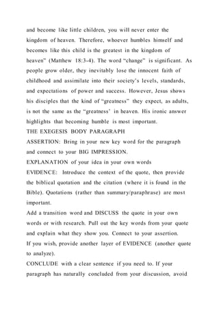and become like little children, you will never enter the
kingdom of heaven. Therefore, whoever humbles himself and
becomes like this child is the greatest in the kingdom of
heaven” (Matthew 18:3-4). The word “change” is significant. As
people grow older, they inevitably lose the innocent faith of
childhood and assimilate into their society’s levels, standards,
and expectations of power and success. However, Jesus shows
his disciples that the kind of “greatness” they expect, as adults,
is not the same as the “greatness’ in heaven. His ironic answer
highlights that becoming humble is most important.
THE EXEGESIS BODY PARAGRAPH
ASSERTION: Bring in your new key word for the paragraph
and connect to your BIG IMPRESSION.
EXPLANATION of your idea in your own words
EVIDENCE: Introduce the context of the quote, then provide
the biblical quotation and the citation (where it is found in the
Bible). Quotations (rather than summary/paraphrase) are most
important.
Add a transition word and DISCUSS the quote in your own
words or with research. Pull out the key words from your quote
and explain what they show you. Connect to your assertion.
If you wish, provide another layer of EVIDENCE (another quote
to analyze).
CONCLUDE with a clear sentence if you need to. If your
paragraph has naturally concluded from your discussion, avoid
 