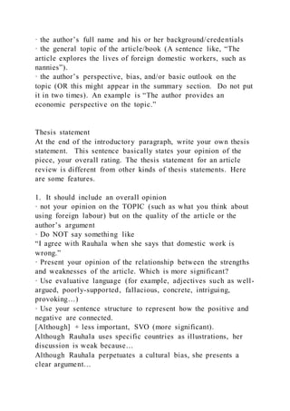 · the author’s full name and his or her background/credentials
· the general topic of the article/book (A sentence like, “The
article explores the lives of foreign domestic workers, such as
nannies”).
· the author’s perspective, bias, and/or basic outlook on the
topic (OR this might appear in the summary section. Do not put
it in two times). An example is “The author provides an
economic perspective on the topic.”
Thesis statement
At the end of the introductory paragraph, write your own thesis
statement. This sentence basically states your opinion of the
piece, your overall rating. The thesis statement for an article
review is different from other kinds of thesis statements. Here
are some features.
1. It should include an overall opinion
· not your opinion on the TOPIC (such as what you think about
using foreign labour) but on the quality of the article or the
author’s argument
· Do NOT say something like
“I agree with Rauhala when she says that domestic work is
wrong.”
· Present your opinion of the relationship between the strengths
and weaknesses of the article. Which is more significant?
· Use evaluative language (for example, adjectives such as well-
argued, poorly-supported, fallacious, concrete, intriguing,
provoking…)
· Use your sentence structure to represent how the positive and
negative are connected.
[Although] + less important, SVO (more significant).
Although Rauhala uses specific countries as illustrations, her
discussion is weak because…
Although Rauhala perpetuates a cultural bias, she presents a
clear argument…
 
