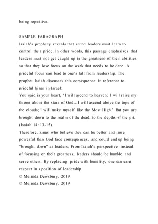 being repetitive.
SAMPLE PARAGRAPH
Isaiah’s prophecy reveals that sound leaders must learn to
control their pride. In other words, this passage emphasizes that
leaders must not get caught up in the greatness of their abilities
so that they lose focus on the work that needs to be done. A
prideful focus can lead to one’s fall from leadership. The
prophet Isaiah discusses this consequence in reference to
prideful kings in Israel:
You said in your heart, ‘I will ascend to heaven; I will raise my
throne above the stars of God…I will ascend above the tops of
the clouds; I will make myself like the Most High.’ But you are
brought down to the realm of the dead, to the depths of the pit.
(Isaiah 14: 13-15)
Therefore, kings who believe they can be better and more
powerful than God face consequences, and could end up being
“brought down” as leaders. From Isaiah’s perspective, instead
of focusing on their greatness, leaders should be humble and
serve others. By replacing pride with humility, one can earn
respect in a position of leadership.
© Melinda Dewsbury, 2019
© Melinda Dewsbury, 2019
 