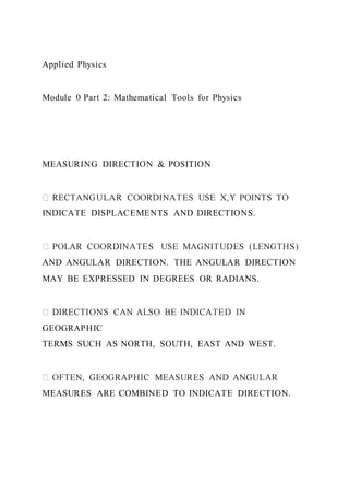 Applied Physics
Module 0 Part 2: Mathematical Tools for Physics
MEASURING DIRECTION & POSITION
INDICATE DISPLACEMENTS AND DIRECTIONS.
AND ANGULAR DIRECTION. THE ANGULAR DIRECTION
MAY BE EXPRESSED IN DEGREES OR RADIANS.
GEOGRAPHIC
TERMS SUCH AS NORTH, SOUTH, EAST AND WEST.
MEASURES ARE COMBINED TO INDICATE DIRECTION.
 
