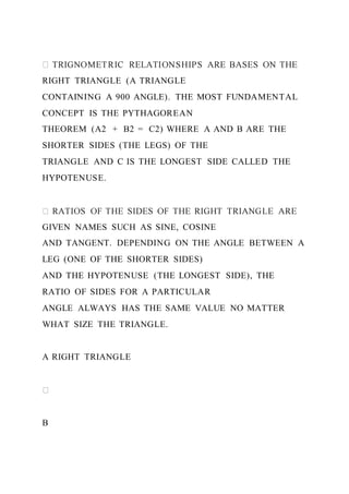 RIGHT TRIANGLE (A TRIANGLE
CONTAINING A 900 ANGLE). THE MOST FUNDAMENTAL
CONCEPT IS THE PYTHAGOREAN
THEOREM (A2 + B2 = C2) WHERE A AND B ARE THE
SHORTER SIDES (THE LEGS) OF THE
TRIANGLE AND C IS THE LONGEST SIDE CALLED THE
HYPOTENUSE.
GIVEN NAMES SUCH AS SINE, COSINE
AND TANGENT. DEPENDING ON THE ANGLE BETWEEN A
LEG (ONE OF THE SHORTER SIDES)
AND THE HYPOTENUSE (THE LONGEST SIDE), THE
RATIO OF SIDES FOR A PARTICULAR
ANGLE ALWAYS HAS THE SAME VALUE NO MATTER
WHAT SIZE THE TRIANGLE.
A RIGHT TRIANGLE
B
 