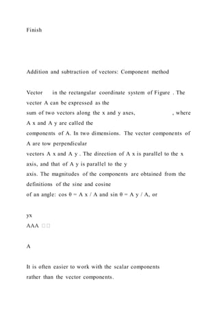 Finish
Addition and subtraction of vectors: Component method
Vector in the rectangular coordinate system of Figure . The
vector A can be expressed as the
sum of two vectors along the x and y axes, , where
A x and A y are called the
components of A. In two dimensions. The vector components of
A are tow perpendicular
vectors A x and A y . The direction of A x is parallel to the x
axis, and that of A y is parallel to the y
axis. The magnitudes of the components are obtained from the
definitions of the sine and cosine
of an angle: cos θ = A x / A and sin θ = A y / A, or
yx
A
It is often easier to work with the scalar components
rather than the vector components.
 