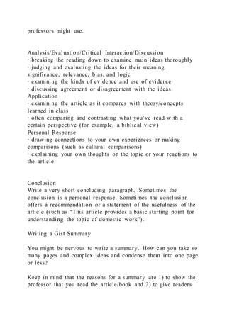 professors might use.
Analysis/Evaluation/Critical Interaction/Discussion
· breaking the reading down to examine main ideas thoroughly
· judging and evaluating the ideas for their meaning,
significance, relevance, bias, and logic
· examining the kinds of evidence and use of evidence
· discussing agreement or disagreement with the ideas
Application
· examining the article as it compares with theory/concepts
learned in class
· often comparing and contrasting what you’ve read with a
certain perspective (for example, a biblical view)
Personal Response
· drawing connections to your own experiences or making
comparisons (such as cultural comparisons)
· explaining your own thoughts on the topic or your reactions to
the article
Conclusion
Write a very short concluding paragraph. Sometimes the
conclusion is a personal response. Sometimes the conclusion
offers a recommendation or a statement of the usefulness of the
article (such as “This article provides a basic starting point for
understanding the topic of domestic work”).
Writing a Gist Summary
You might be nervous to write a summary. How can you take so
many pages and complex ideas and condense them into one page
or less?
Keep in mind that the reasons for a summary are 1) to show the
professor that you read the article/book and 2) to give readers
 