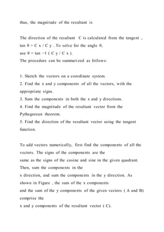 thus, the magnitude of the resultant is
The direction of the resultant C is calculated from the tangent ,
tan θ = C x / C y . To solve for the angle θ,
use θ = tan −1 ( C y / C x ).
The procedure can be summarized as follows:
1. Sketch the vectors on a coordinate system.
2. Find the x and y components of all the vectors, with the
appropriate signs.
3. Sum the components in both the x and y directions.
4. Find the magnitude of the resultant vector from the
Pythagorean theorem.
5. Find the direction of the resultant vector using the tangent
function.
To add vectors numerically, first find the components of all the
vectors. The signs of the components are the
same as the signs of the cosine and sine in the given quadrant.
Then, sum the components in the
x direction, and sum the components in the y direction. As
shown in Figure , the sum of the x components
and the sum of the y components of the given vectors ( A and B)
comprise the
x and y components of the resultant vector ( C).
 