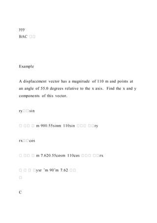 yyy
Example
A displacement vector has a magnitude of 110 m and points at
an angle of 55.0 degrees relative to the x axis. Find the x and y
components of this vector.
C
 