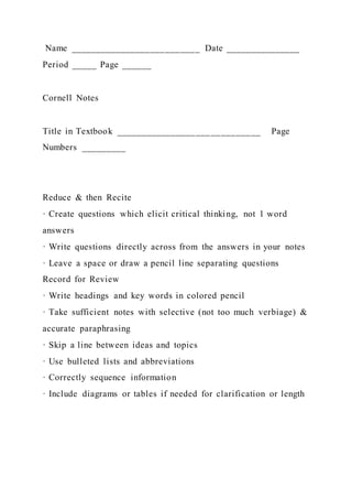 Name __________________________ Date _______________
Period _____ Page ______
Cornell Notes
Title in Textbook _____________________________ Page
Numbers _________
Reduce & then Recite
· Create questions which elicit critical thinking, not 1 word
answers
· Write questions directly across from the answers in your notes
· Leave a space or draw a pencil line separating questions
Record for Review
· Write headings and key words in colored pencil
· Take sufficient notes with selective (not too much verbiage) &
accurate paraphrasing
· Skip a line between ideas and topics
· Use bulleted lists and abbreviations
· Correctly sequence information
· Include diagrams or tables if needed for clarification or length
 