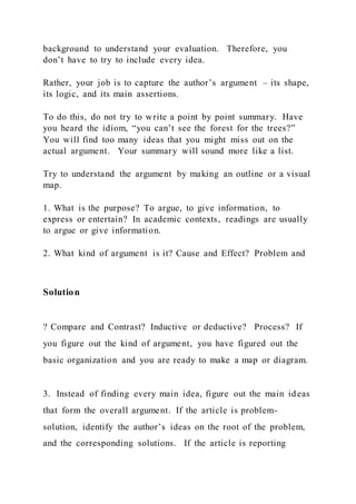 background to understand your evaluation. Therefore, you
don’t have to try to include every idea.
Rather, your job is to capture the author’s argument – its shape,
its logic, and its main assertions.
To do this, do not try to write a point by point summary. Have
you heard the idiom, “you can’t see the forest for the trees?”
You will find too many ideas that you might miss out on the
actual argument. Your summary will sound more like a list.
Try to understand the argument by making an outline or a visual
map.
1. What is the purpose? To argue, to give information, to
express or entertain? In academic contexts, readings are usually
to argue or give information.
2. What kind of argument is it? Cause and Effect? Problem and
Solution
? Compare and Contrast? Inductive or deductive? Process? If
you figure out the kind of argument, you have figured out the
basic organization and you are ready to make a map or diagram.
3. Instead of finding every main idea, figure out the main ideas
that form the overall argument. If the article is problem-
solution, identify the author’s ideas on the root of the problem,
and the corresponding solutions. If the article is reporting
 