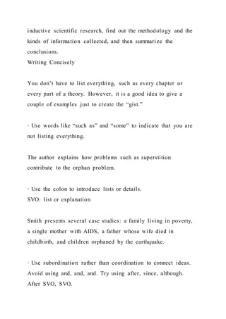 inductive scientific research, find out the methodology and the
kinds of information collected, and then summarize the
conclusions.
Writing Concisely
You don’t have to list everything, such as every chapter or
every part of a theory. However, it is a good idea to give a
couple of examples just to create the “gist.”
· Use words like “such as” and “some” to indicate that you are
not listing everything.
The author explains how problems such as superstition
contribute to the orphan problem.
· Use the colon to introduce lists or details.
SVO: list or explanation
Smith presents several case studies: a family living in poverty,
a single mother with AIDS, a father whose wife died in
childbirth, and children orphaned by the earthquake.
· Use subordination rather than coordination to connect ideas.
Avoid using and, and, and. Try using after, since, although.
After SVO, SVO.
 