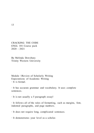13
CRACKING THE CODE
ENGL 101 Course pack
2020 – 2021
By Melinda Dewsbury
Trinity Western University
Module 1Review of Scholarly Writing
Expectations of Academic Writing
· It is formal.
· It has accurate grammar and vocabulary. It uses complete
sentences.
· It is not usually a 5 paragraph essay!
· It follows all of the rules of formatting, such as margins, font,
indented paragraphs, and page numbers.
· It does not require long, complicated sentences.
· It demonstrates your level as a scholar.
 