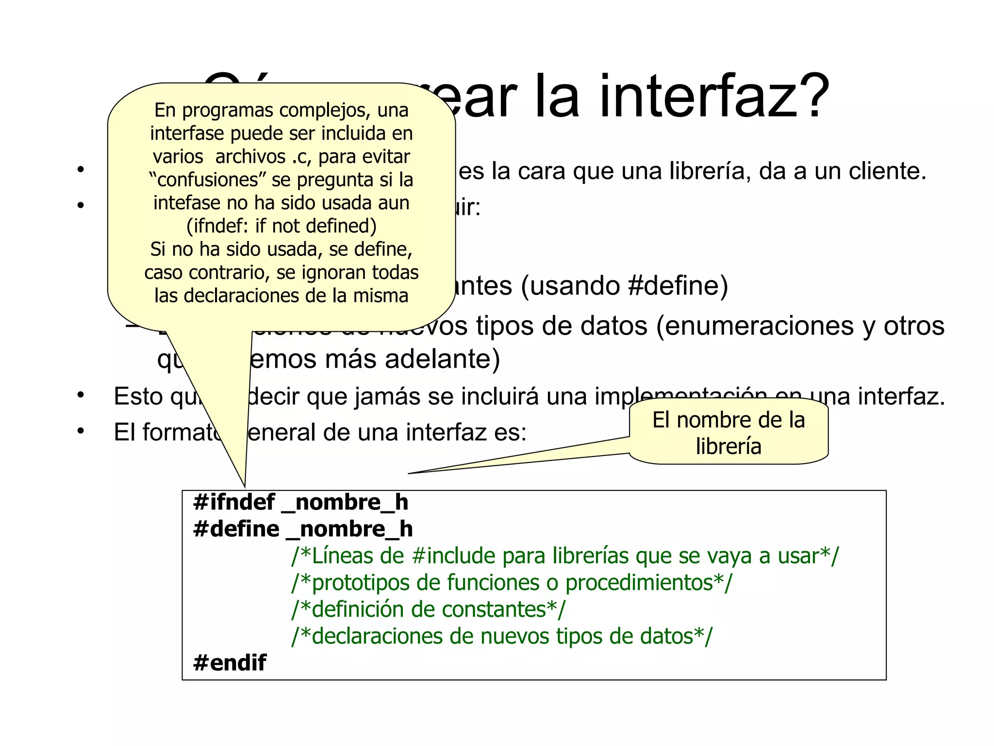 ¿Cómo crear la interfaz? La interfaz, como ya sabemos, es la cara que una librería, da a un cliente. En una interfaz se pueden incluir: Prototipos de funciones Declaraciones de constantes (usando #define) Declaraciones de nuevos tipos de datos (enumeraciones y otros que veremos más adelante) Esto quiere decir que jamás se incluirá una implementación en una interfaz. El formato general de una interfaz es: #ifndef  _nombre_h #define _ nombre_h /*Líneas de #include para librerías que se vaya a usar*/ /*prototipos de funciones o procedimientos*/ /*definición de constantes*/ /*declaraciones de nuevos tipos de datos*/ #endif El nombre de la librería En programas complejos, una interfase puede ser incluida en varios  archivos .c, para evitar “confusiones” se pregunta si la intefase no ha sido usada aun (ifndef: if not defined) Si no ha sido usada, se define, caso contrario, se ignoran todas las declaraciones de la misma 
