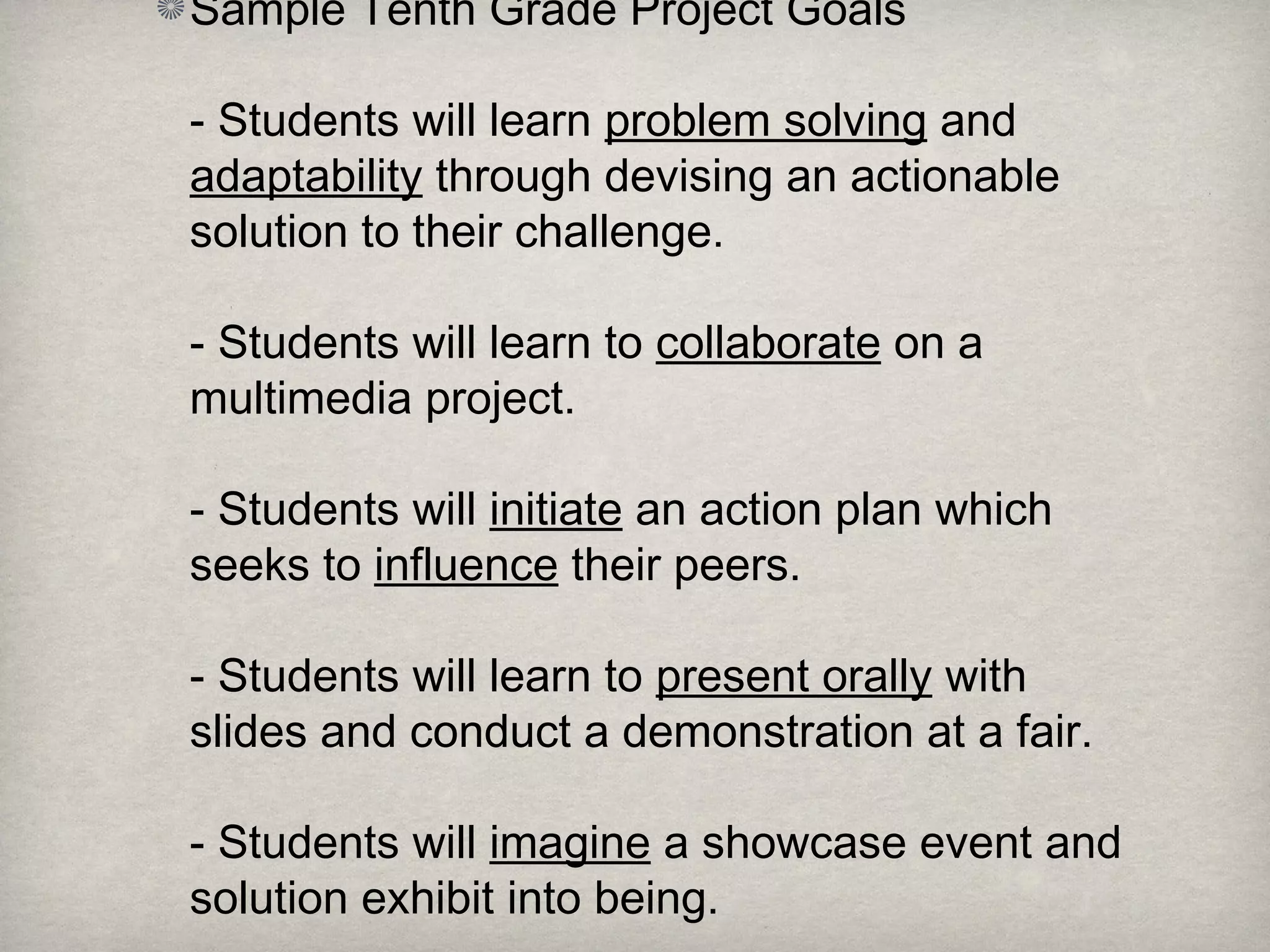 Sample Tenth Grade Project Goals
- Students will learn problem solving and
adaptability through devising an actionable
solution to their challenge.
- Students will learn to collaborate on a
multimedia project.
- Students will initiate an action plan which
seeks to influence their peers.
- Students will learn to present orally with
slides and conduct a demonstration at a fair.
- Students will imagine a showcase event and
solution exhibit into being.
 