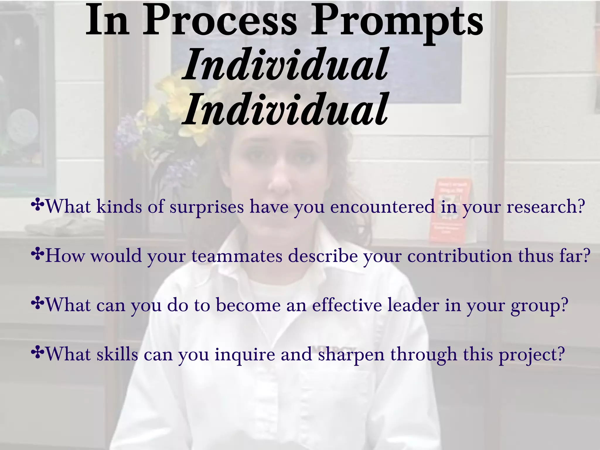 In Process Prompts
Individual
Individual
✤What kinds of surprises have you encountered in your research?
✤How would your teammates describe your contribution thus far?
✤What can you do to become an effective leader in your group?
✤What skills can you inquire and sharpen through this project?
 