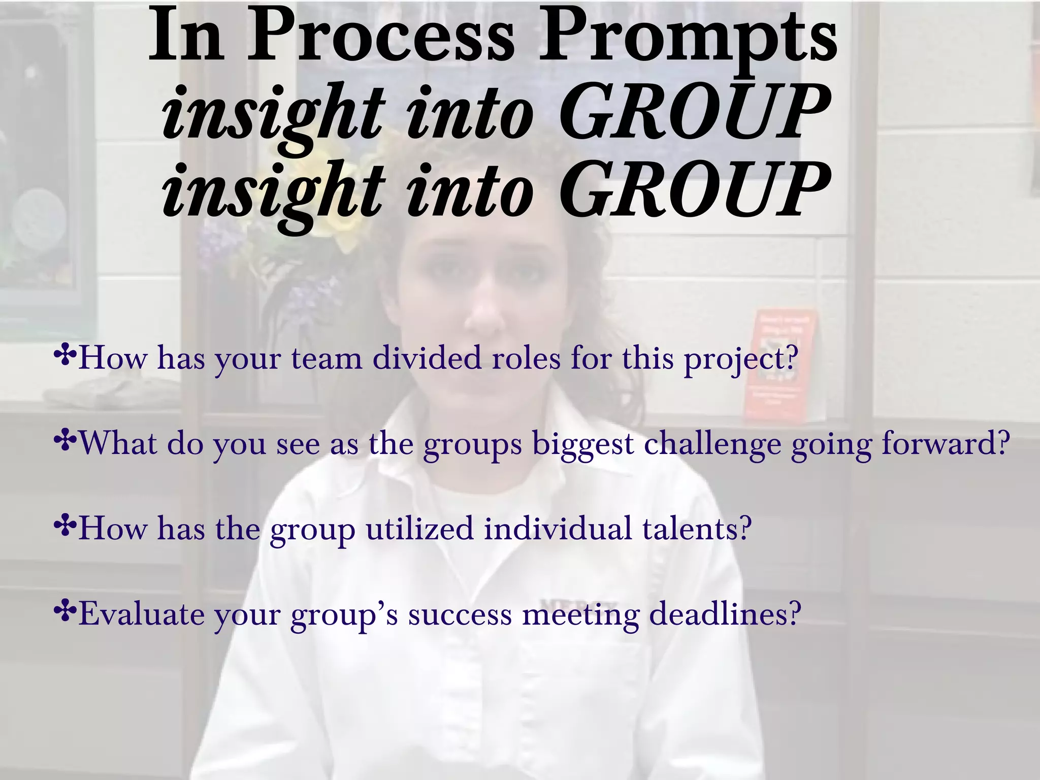 In Process Prompts
insight into GROUP
insight into GROUP
✤How has your team divided roles for this project?
✤What do you see as the groups biggest challenge going forward?
✤How has the group utilized individual talents?
✤Evaluate your group’s success meeting deadlines?
 