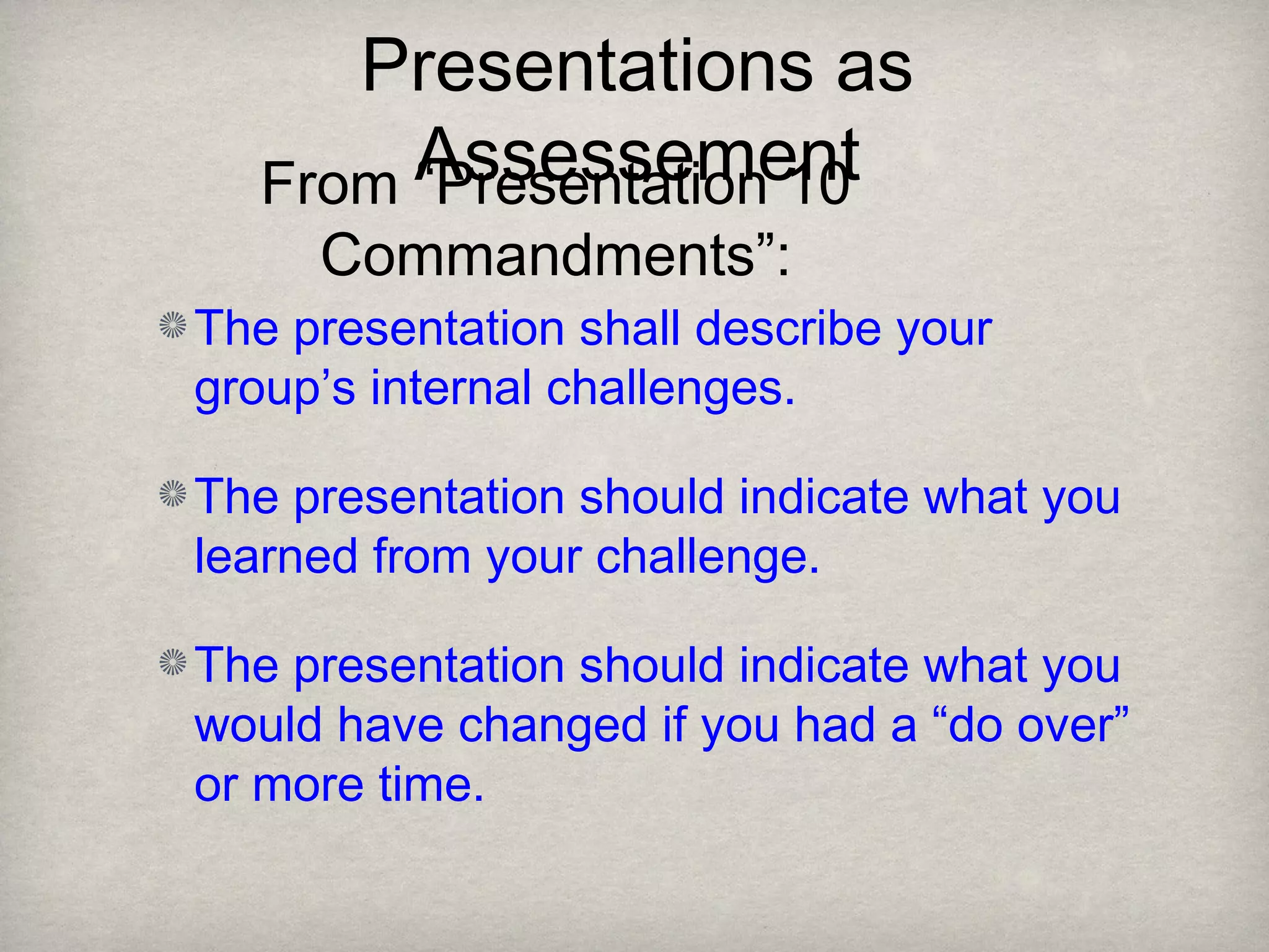 Presentations as
Assessement
The presentation shall describe your
group’s internal challenges.
The presentation should indicate what you
learned from your challenge.
The presentation should indicate what you
would have changed if you had a “do over”
or more time.
From “Presentation 10
Commandments”:
 