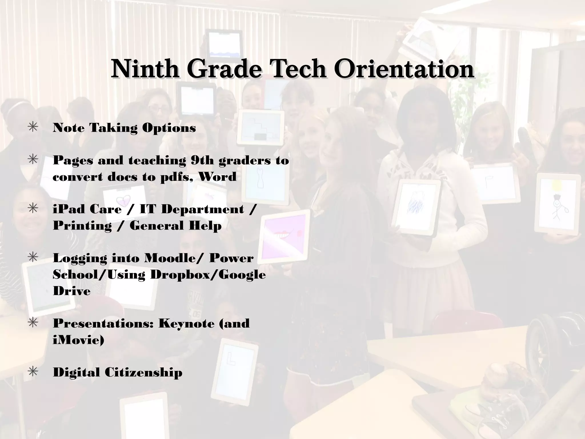 Ninth Grade Tech OrientationNinth Grade Tech Orientation
Note Taking Options
Pages and teaching 9th graders to
convert docs to pdfs, Word
iPad Care / IT Department /
Printing / General Help
Logging into Moodle/ Power
School/Using Dropbox/Google
Drive
Presentations: Keynote (and
iMovie)
Digital Citizenship
 