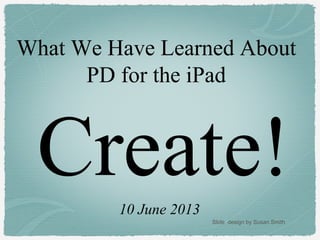 Create!
What We Have Learned About
PD for the iPad
10 June 2013
Slide design by Susan Smith
 