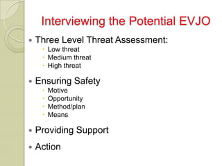 Interviewing the Potential EVJO
   Three Level Threat Assessment:
      Low threat
      Medium threat
      High threat

   Ensuring Safety
        Motive
        Opportunity
        Method/plan
        Means

   Providing Support
   Action
 