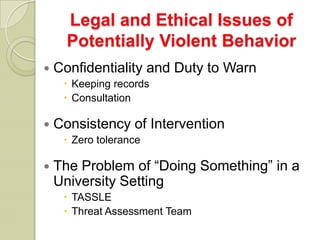 Legal and Ethical Issues of
      Potentially Violent Behavior
   Confidentiality and Duty to Warn
      Keeping records
      Consultation

   Consistency of Intervention
      Zero tolerance

   The Problem of “Doing Something” in a
    University Setting
      TASSLE
      Threat Assessment Team
 