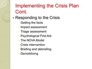 Implementing the Crisis Plan
    Cont.
   Responding to the Crisis
        Getting the facts
        Impact assessment
        Triage assessment
        Psychological First Aid
        The NOVA Model
        Crisis intervention
        Briefing and debriefing
        Demobilizing
 