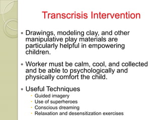 Transcrisis Intervention
   Drawings, modeling clay, and other
    manipulative play materials are
    particularly helpful in empowering
    children.
   Worker must be calm, cool, and collected
    and be able to psychologically and
    physically comfort the child.
   Useful Techniques
        Guided imagery
        Use of superheroes
        Conscious dreaming
        Relaxation and desensitization exercises
 