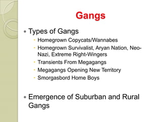 Gangs
   Types of Gangs
      Homegrown Copycats/Wannabes
      Homegrown Survivalist, Aryan Nation, Neo-
       Nazi, Extreme Right-Wingers
      Transients From Megagangs
      Megagangs Opening New Territory
      Smorgasbord Home Boys


   Emergence of Suburban and Rural
    Gangs
 