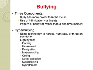 Bullying
   Three Components:
      Bully has more power than the victim
      Use of intimidation via threats
      Pattern of behavior rather than a one time incident

   Cyberbullying
      Using technology to harass, humiliate, or threaten
       someone
      Eight types:
          Flaming
          Harassment
          Denigration
          Masquerading
          Outing
          Social exclusion
          Cyberstalking
          Cyberthreats
 