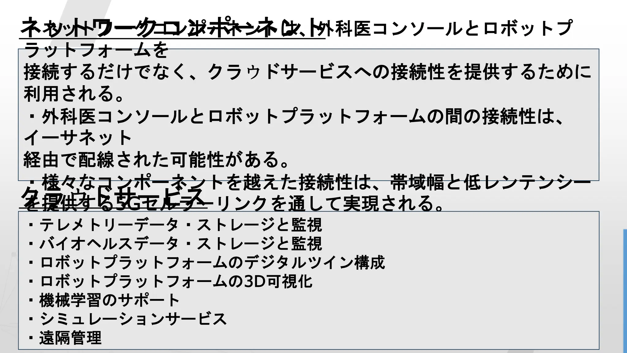 12
ネットワークコンポーネント
クラウドサービス
・ネットワークコンポーネントは、外科医コンソールとロボットプ
ラットフォームを
接続するだけでなく、クラウドサービスへの接続性を提供するために
利用される。
・外科医コンソールとロボットプラットフォームの間の接続性は、
イーサネット
経由で配線された可能性がある。
・様々なコンポーネントを越えた接続性は、帯域幅と低レンテンシー
を提供する5Gセルラーリンクを通して実現される。
・テレメトリーデータ・ストレージと監視
・バイオヘルスデータ・ストレージと監視
・ロボットプラットフォームのデジタルツイン構成
・ロボットプラットフォームの3D可視化
・機械学習のサポート
・シミュレーションサービス
・遠隔管理
 