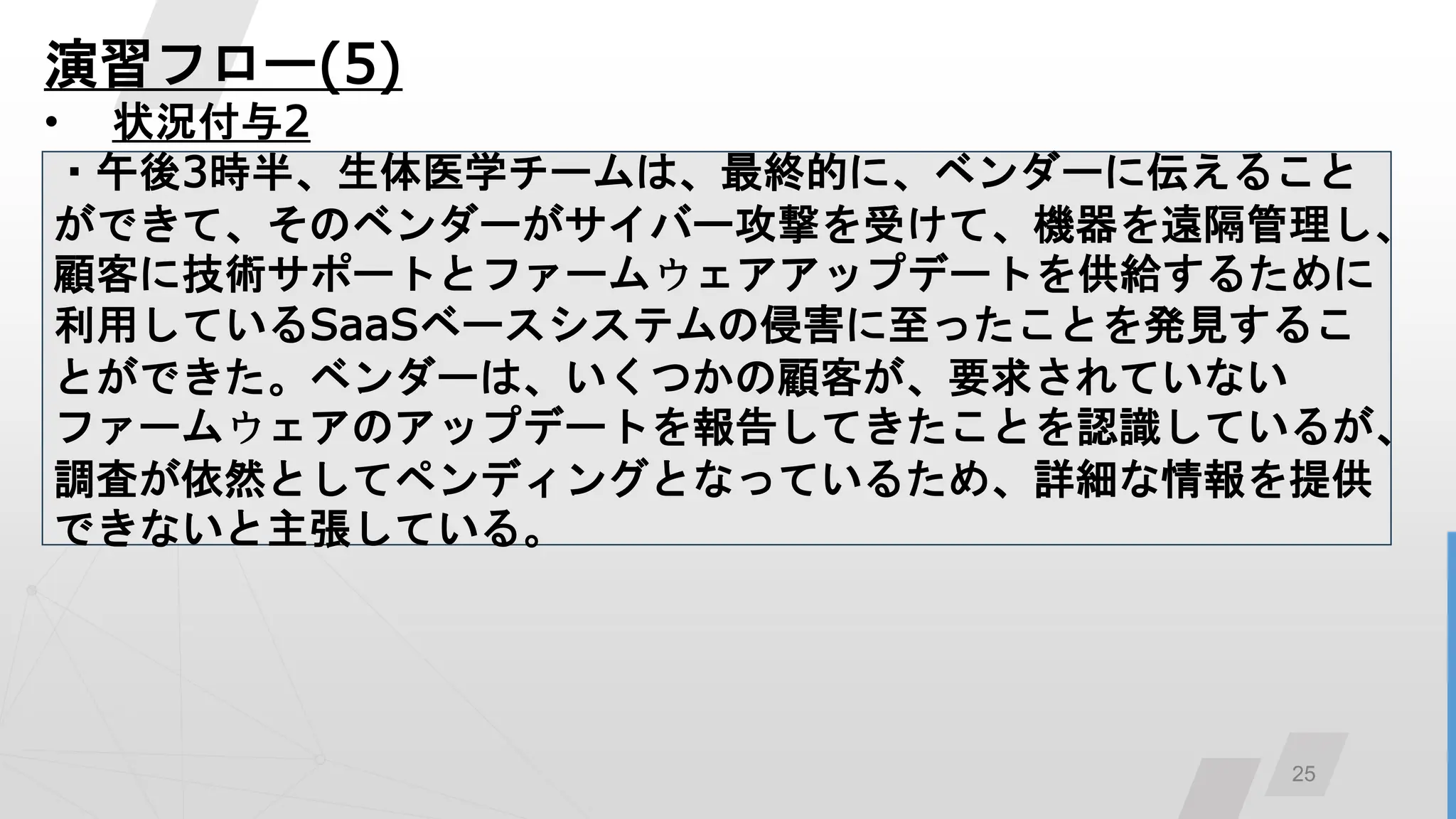 25
演習フロー(5)
• 状況付与2
・午後3時半、生体医学チームは、最終的に、ベンダーに伝えること
ができて、そのベンダーがサイバー攻撃を受けて、機器を遠隔管理し、
顧客に技術サポートとファームウェアアップデートを供給するために
利用しているSaaSベースシステムの侵害に至ったことを発見するこ
とができた。ベンダーは、いくつかの顧客が、要求されていない
ファームウェアのアップデートを報告してきたことを認識しているが、
調査が依然としてペンディングとなっているため、詳細な情報を提供
できないと主張している。
 