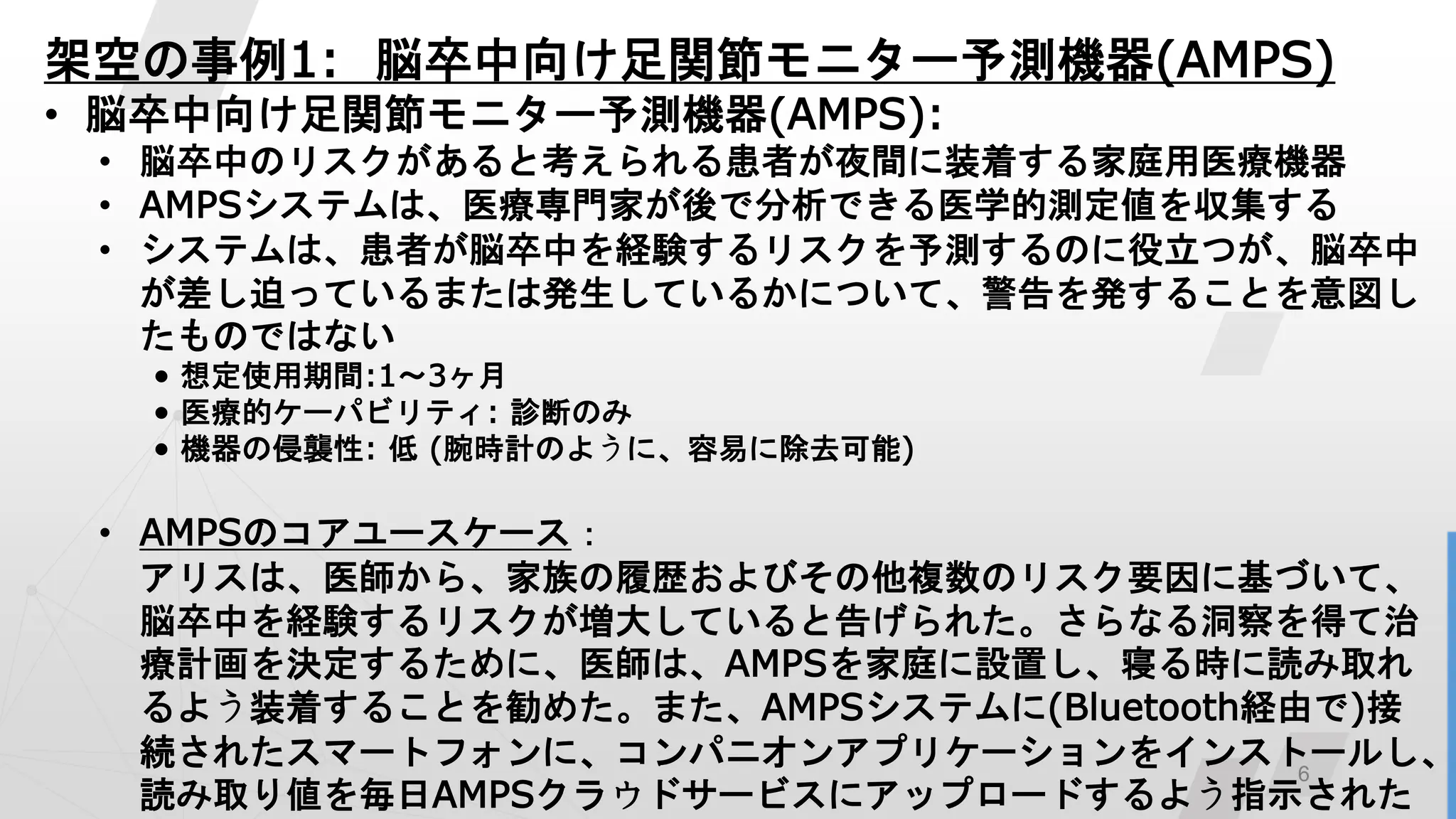 6
架空の事例1: 脳卒中向け足関節モニター予測機器(AMPS)
• 脳卒中向け足関節モニター予測機器(AMPS):
• 脳卒中のリスクがあると考えられる患者が夜間に装着する家庭用医療機器
• AMPSシステムは、医療専門家が後で分析できる医学的測定値を収集する
• システムは、患者が脳卒中を経験するリスクを予測するのに役立つが、脳卒中
が差し迫っているまたは発生しているかについて、警告を発することを意図し
たものではない
• 想定使用期間:1～3ヶ月
• 医療的ケーパビリティ: 診断のみ
• 機器の侵襲性: 低 (腕時計のように、容易に除去可能)
• AMPSのコアユースケース：
アリスは、医師から、家族の履歴およびその他複数のリスク要因に基づいて、
脳卒中を経験するリスクが増大していると告げられた。さらなる洞察を得て治
療計画を決定するために、医師は、AMPSを家庭に設置し、寝る時に読み取れ
るよう装着することを勧めた。また、AMPSシステムに(Bluetooth経由で)接
続されたスマートフォンに、コンパニオンアプリケーションをインストールし、
読み取り値を毎日AMPSクラウドサービスにアップロードするよう指示された
 