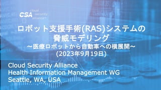 Cloud Security Alliance
Health Information Management WG
Seattle, WA, USA
ロボット支援手術(RAS)システムの
脅威モデリング
～医療ロボットから自動車への横展開～
(2023年9月19日)
 